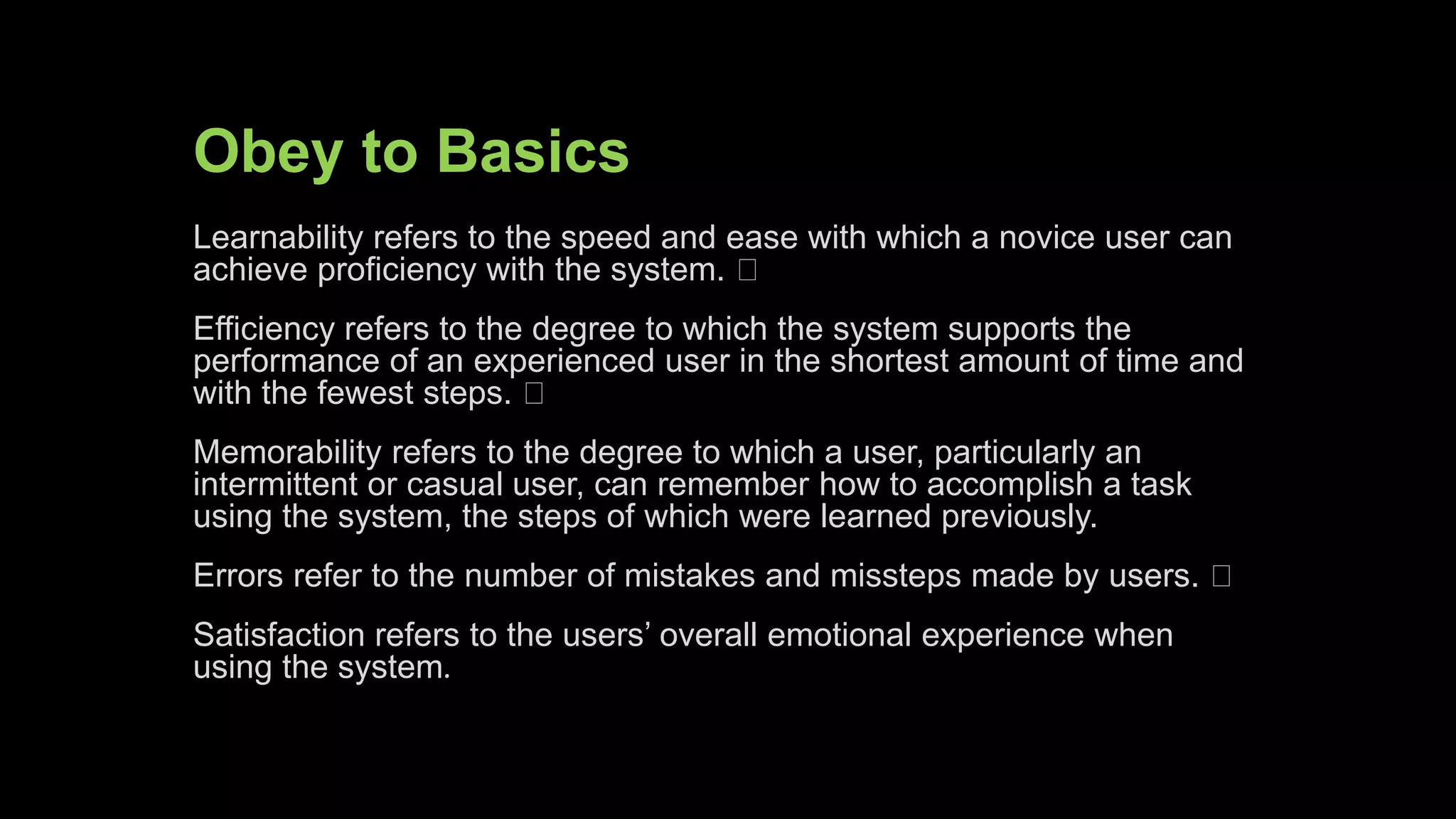 Obey to Basics
Learnability refers to the speed and ease with which a novice user can
achieve proficiency with the system.
Efficiency refers to the degree to which the system supports the
performance of an experienced user in the shortest amount of time and
with the fewest steps.
Memorability refers to the degree to which a user, particularly an
intermittent or casual user, can remember how to accomplish a task
using the system, the steps of which were learned previously.
Errors refer to the number of mistakes and missteps made by users.
Satisfaction refers to the users’ overall emotional experience when
using the system.
 