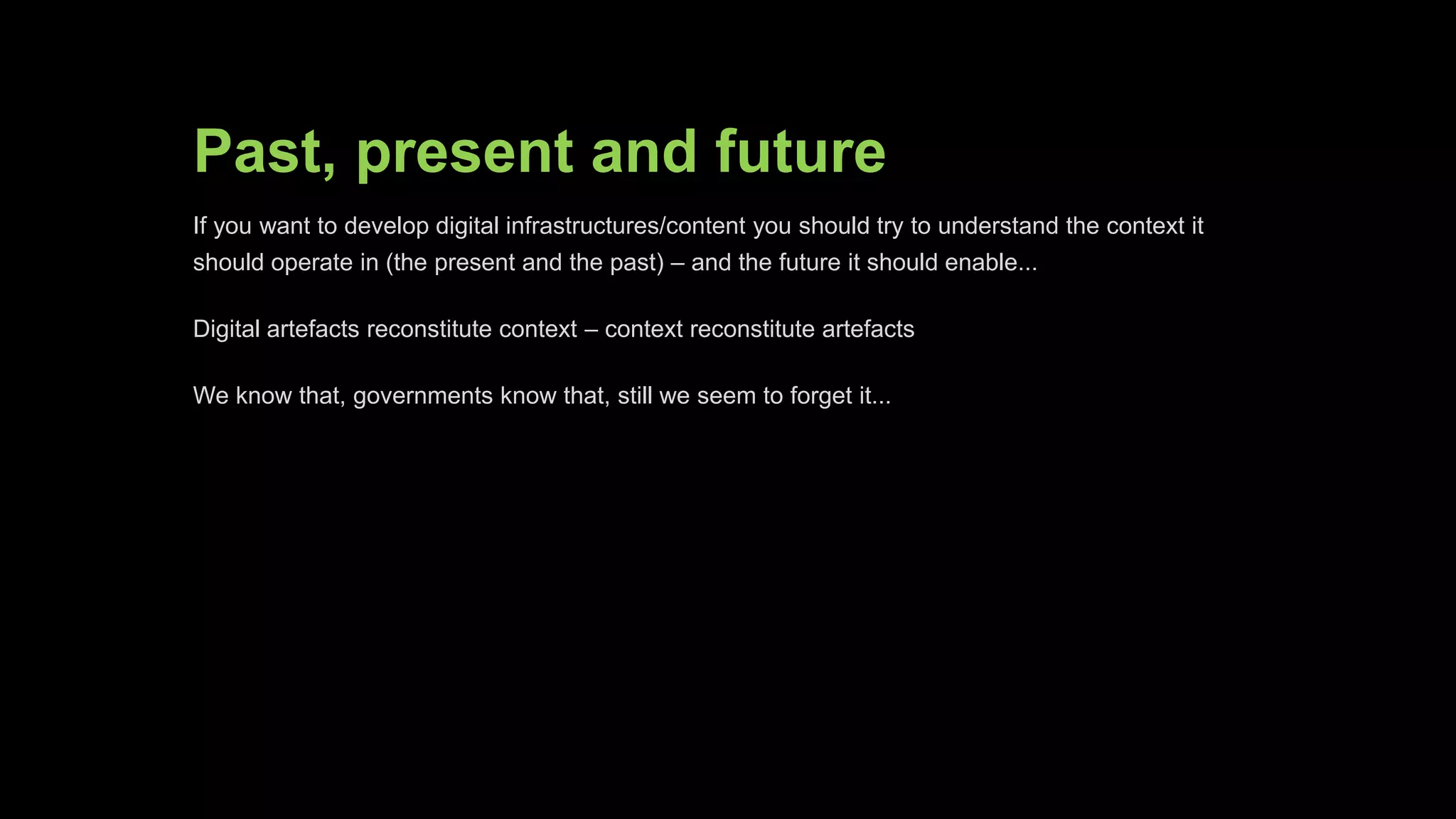 Past, present and future
If you want to develop digital infrastructures/content you should try to understand the
context it should operate in (the present and the past) – and the future it should
enable...
Digital artefacts reconstitute context – context reconstitute artefacts
We know that, governments know that, still we seem to forget it...
 