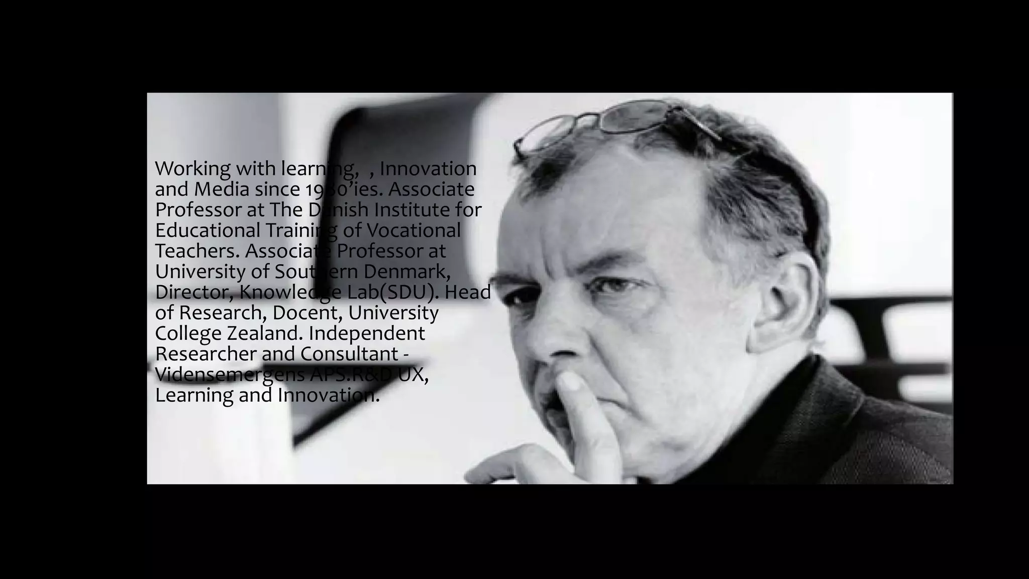 Working with learning, , Innovation
and Media since 1980’ies. Associate
Professor at The Danish Institute for
Educational Training of Vocational
Teachers. Associate Professor at
University of Southern Denmark,
Director, Knowledge Lab(SDU). Head
of Research, Docent, University
College Zealand. Independent
Researcher and Consultant -
Vidensemergens APS.R&D UX,
Learning and Innovation.
 
