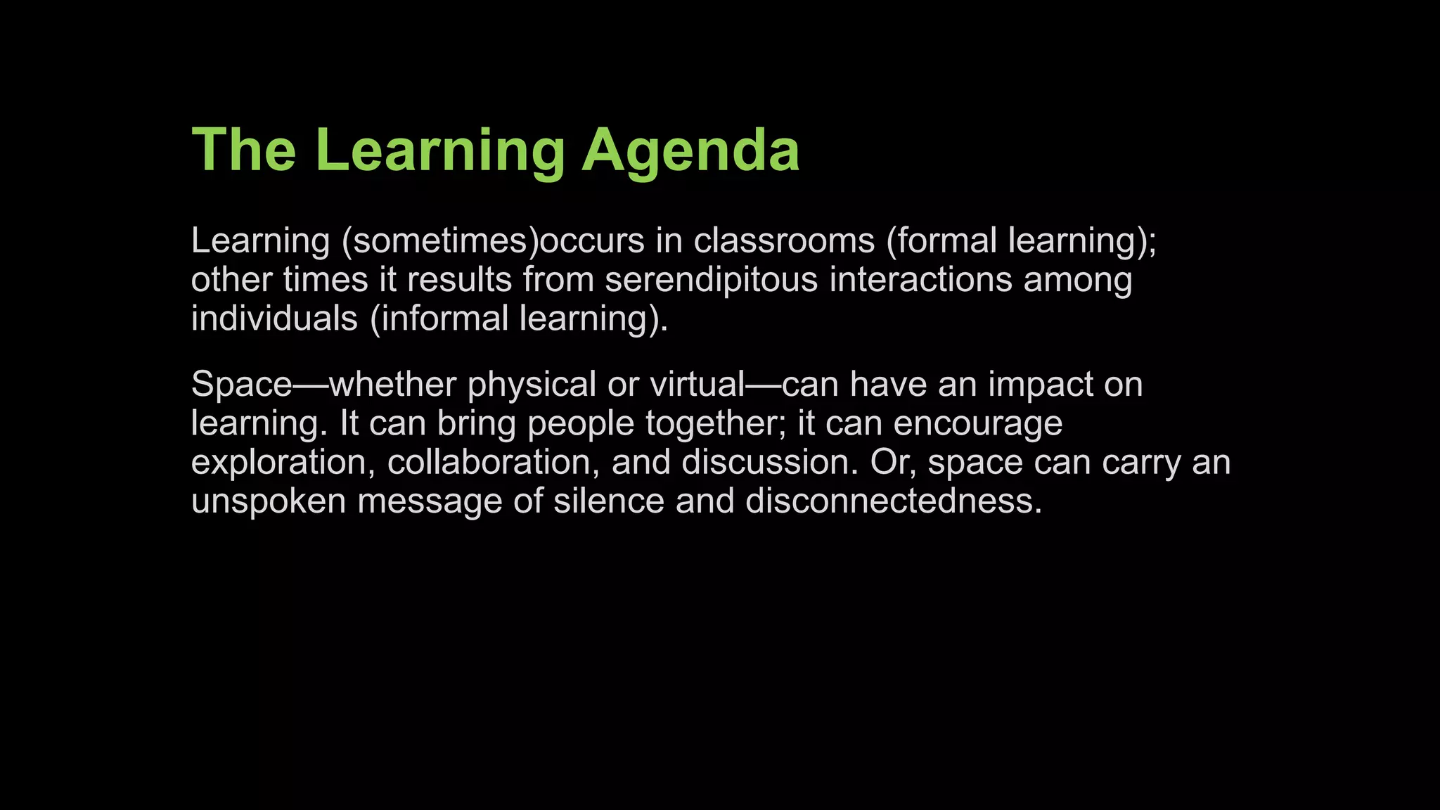 The Learning Agenda
Learning (sometimes)occurs in classrooms (formal learning);
other times it results from serendipitous interactions among
individuals (informal learning).
Space—whether physical or virtual—have an impact on learning.
It can bring people together; it can encourage exploration,
collaboration, and discussion. Or, space can carry an unspoken
message of silence and disconnectedness.
 