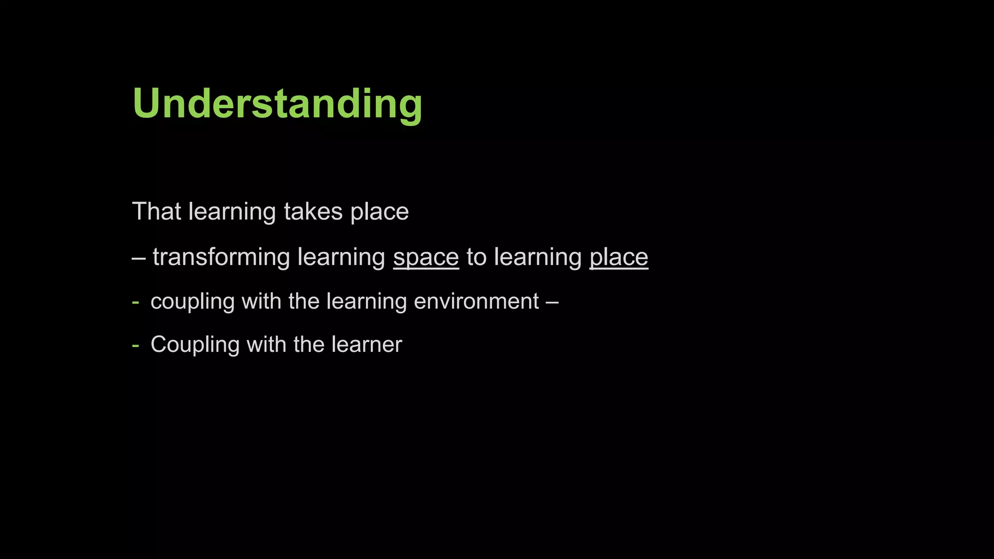 Understanding
That learning takes place
– transforming learning space to learning place
- coupling with the learning environment –
- Coupling with the learner
 