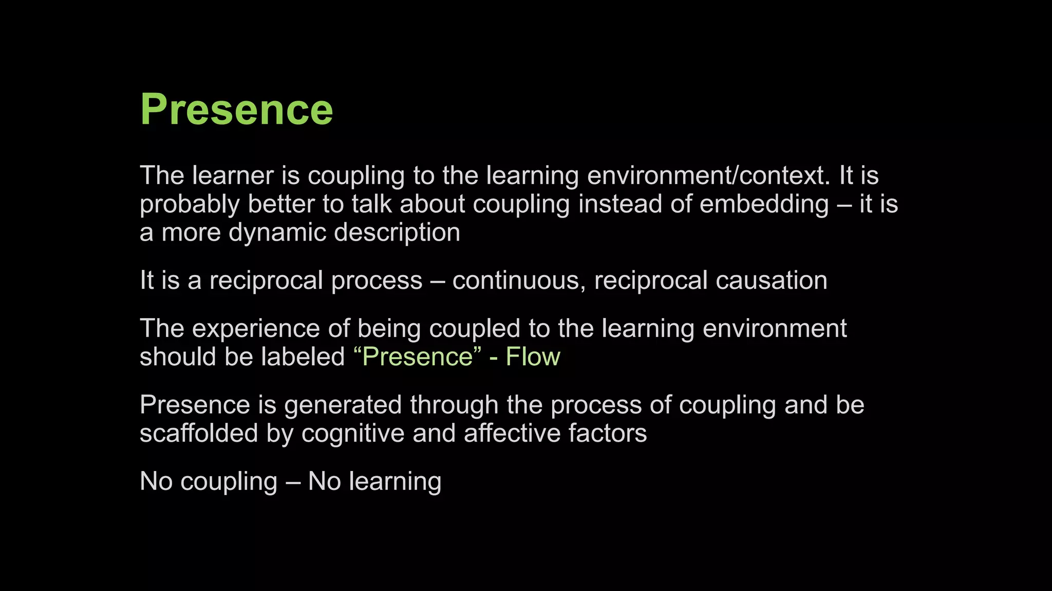 Presence
The learner is coupling to the learning environment/context. It is
probably better to talk about coupling instead of embedding – it is
a more dynamic description
It is a reciprocal process – continuous, reciprocal causation
The experience of being coupled to the learning environment
should be labeled “Presence” - Flow
Presence is generated through the process of coupling and be
scaffolded by cognitive and affective factors
No coupling – No learning
 