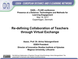 Re-defining Collaboration of Teachers
through Virtual Exchange
Assoc. Prof. Dr. Airina Volungevičienė
EDEN President
Director of Innovative Studies Institute at Vytautas
Magnus University, Lithuania
EADL – FLUID conference
Presence at a Distance: Technologies and Methods for
Learning Engagement
May 18, 2017
Copenhagen, Denmark
Re-Defining Collaboration of Teachers Through Virtual Exchange. Airina Volungevičienė. The
presentation is licenced under Ceative Commons licence.
 