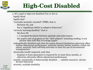 High-Cost Disabled s. 49 a pupil is high-cost disabled if he or she is: legally blind legally deaf “ trainable mentally retarded” (TMR), that is IQ below 55, and has a “significant deficit in adaptive behaviour” “ severely learning disabled,” that is IQ above 85 > 1 standard deviation between aptitude and achievement the pupil’s rate of progress in the “skill subjects” including reading, is not greater than half that of average pupils orthopedically disabled such that the pupils physical limitations adversely effect his/her educational performance, seriously restrict his/her mobility within the school, seriously limit self-help activities or limit his use of conventional transportation chronically health impaired, such that hospital or home placement is required for at least three months, or otherwise adversely effects educational performance socially, emotionally or behaviorably disabled . . . exhibits excessive, chronic deviant behaviour severely, multiple disability 