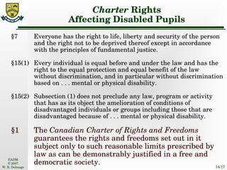 Charter  Rights Affecting Disabled Pupils §7 Everyone has the right to life, liberty and security of the person and the right not to be deprived thereof except in accordance with the principles of fundamental justice. §15(1) Every individual is equal before and under the law and has the right to the equal protection and equal benefit of the law without discrimination, and in particular without discrimination based on . . . mental or physical disability. §15(2) Subsection (1) does not preclude any law, program or activity that has as its object the amelioration of conditions of disadvantaged individuals or groups including those that are disadvantaged because of . . . mental or physical disability. §1 The  Canadian Charter of Rights and Freedoms  guarantees the rights and freedoms set out in it subject only to such reasonable limits prescribed by law as can be demonstrably justified in a free and democratic society. 