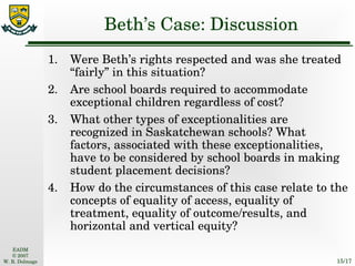 Beth’s Case: Discussion 1. Were Beth’s rights respected and was she treated “fairly” in this situation? 2. Are school boards required to accommodate exceptional children regardless of cost? 3. What other types of exceptionalities are recognized in Saskatchewan schools? What factors, associated with these exceptionalities, have to be considered by school boards in making student placement decisions? 4. How do the circumstances of this case relate to the concepts of equality of access, equality of treatment, equality of outcome/results, and horizontal and vertical equity? 