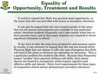 Equality of  Opportunity, Treatment and Results It could be argued that Beth was granted equal opportunity, in the sense that she was provided with access to secondary education. It can also be argued that she was treated equally in the sense that not all courses and programs are available in any particular school, therefore students frequently can’t take exactly what they or their parents want, and in that many students are required to travel significant distances to school. If one were to take the long-term perspective and measure equity by results, it can certainly be argued that she was not treated fairly; Pleasant High does not appear to offer the type of program that Beth will need if she plans to continue her education in university.  This is a particular problem for students like Beth.  Because they frequently cannot “market” their physical abilities and skills, their career choices are limited to occupations which require cognitive and affective skills and talents.  Entry level requirements for these types of occupations almost always demand post-secondary education. 