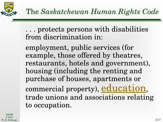 The  Saskatchewan Human Rights Code . . . protects persons with disabilities from discrimination in: employment, public services (for example, those offered by theatres, restaurants, hotels and government), housing (including the renting and purchase of houses, apartments or commercial property),  education , trade unions and associations relating to occupation. 