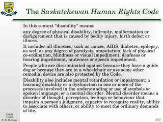 The  Saskatchewan Human Rights Code In this context “disability” means: any degree of physical disability, infirmity, malformation or disfigurement that is caused by bodily injury, birth defect or illness.  It includes all illnesses, such as cancer, AIDS, diabetes, epilepsy, as well as any degree of paralysis, amputation, lack of physical co-ordination, blindness or visual impediment, deafness or hearing impediment, muteness or speech impediment.  People who are discriminated against because they have a guide dog or because they are in a wheelchair or use some other remedial device are also protected by the Code. Disability also includes mental retardation or impairment; a learning disability or a dysfunction in one or more of the processes involved in the understanding or use of symbols or spoken language; or a mental disorder. Mental disorder means a disorder of thought, perception, feelings or behaviour that impairs a person's judgment, capacity to recognize reality, ability to associate with others, or ability to meet the ordinary demands of life. 