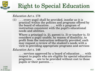 Right to Special Education Education Act  s. 178 (1) . . . every pupil shall be provided, insofar as it is practical within the policies and programs offered by the board of education . . . , with a program of instruction consistent with the pupil’s educational needs and abilities. Where a principal (s. 2), parent (s. 3) or teacher (s. 5) considers a pupil unable, by reason of disability, to profit from the instruction ordinarily provided, each may request a review of the student’s needs with a view to providing appropriate programs and services Education Act  s. 146 . . . services approved by a board of education . . . with respect to pupils who are eligible for special education programs . . . are to be provided without cost to those pupils or their parents. . . 