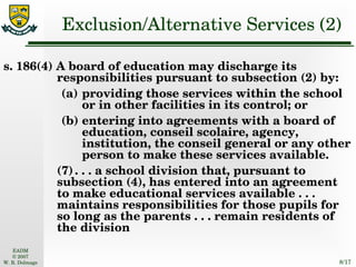 Exclusion/Alternative Services (2) s. 186(4) A board of education may discharge its responsibilities pursuant to subsection (2) by: (a) providing those services within the school or in other facilities in its control; or (b) entering into agreements with a board of education, conseil scolaire, agency, institution, the conseil general or any other person to make these services available. (7) . . . a school division that, pursuant to subsection (4), has entered into an agreement to make educational services available . . . maintains responsibilities for those pupils for so long as the parents . . . remain residents of the division 