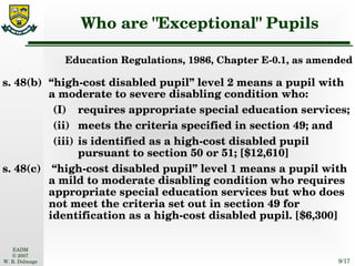 Who are "Exceptional" Pupils Education Regulations, 1986, Chapter E-0.1, as amended s. 48(b) “high-cost disabled pupil” level 2 means a pupil with a moderate to severe disabling condition who: (I) requires appropriate special education services; (ii) meets the criteria specified in section 49; and (iii) is identified as a high-cost disabled pupil pursuant to section 50 or 51; [$12,610] s. 48(c)  “high-cost disabled pupil” level 1 means a pupil with a mild to moderate disabling condition who requires appropriate special education services but who does not meet the criteria set out in section 49 for identification as a high-cost disabled pupil. [$6,300] 