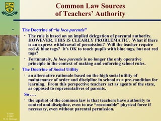 Common Law Sources of Teachers’ Authority The Doctrine of “ in loco parentis ” The rule is based on an implied delegation of parental authority.  HOWEVER, THIS IS CLEARLY PROBLEMATIC.  What if there is an express withdrawal of permission?  Will the teacher require red & blue tags?  It's OK to touch pupils with blue tags, but not red tags? Fortunately,  In loco parentis  is no longer the only operative principle in the context of making and enforcing school rules. The Doctrine of Social Utility an alternative rationale based on the high social utility of maintenance of order and discipline in school as a pre-condition for learning.  From this perspective teachers act as agents of the state, as opposed to representatives of parents. So . . . the upshot of the common law is that teachers have authority to control and discipline, even to use “reasonable” physical force if necessary, even without parental permission. 