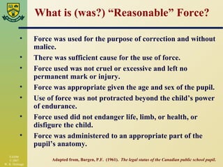 What is (was?) “Reasonable” Force? Force was used for the purpose of correction and without malice. There was sufficient cause for the use of force. Force used was not cruel or excessive and left no permanent mark or injury. Force was appropriate given the age and sex of the pupil. Use of force was not protracted beyond the child’s power of endurance. Force used did not endanger life, limb, or health, or disfigure the child. Force was administered to an appropriate part of the pupil’s anatomy. Adapted from, Bargen, P.F.  (1961).  The legal status of the Canadian public school pupil . 