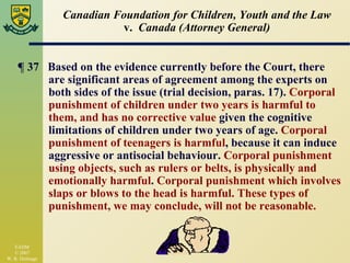 Canadian Foundation for Children, Youth and the Law v.  Canada (Attorney General) ¶  37  Based on the evidence currently before the Court, there are significant areas of agreement among the experts on both sides of the issue (trial decision, paras. 17).  Corporal punishment of children under two years is harmful to them, and has no corrective value  given the cognitive limitations of children under two years of age.  Corporal punishment of teenagers is harmful , because it can induce aggressive or antisocial behaviour.  Corporal punishment using objects, such as rulers or belts, is physically and emotionally harmful .  Corporal punishment which involves slaps or blows to the head is harmful. These types of  punishment, we may conclude, will not be reasonable.   