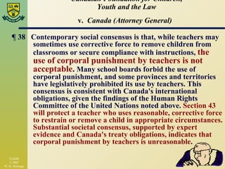 Canadian Foundation for Children, Youth and the Law v.  Canada (Attorney General)   ¶  38  Contemporary social consensus is that, while teachers may sometimes use corrective force to remove children from classrooms or secure compliance with instructions,  the use of corporal punishment by teachers is not acceptable .  Many school boards forbid the use of corporal punishment, and some provinces and territories have legislatively prohibited its use by teachers. This consensus is consistent with Canada's international obligations, given the findings of the Human Rights Committee of the United Nations noted above.  Section 43 will protect a teacher who uses reasonable, corrective force to restrain or remove a child in appropriate circumstances. Substantial societal consensus, supported by expert evidence and Canada's treaty obligations, indicates that corporal punishment by teachers is unreasonable .  