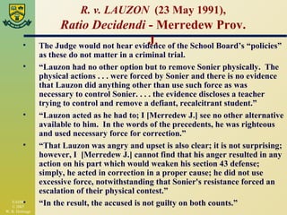 R. v. LAUZON  (23 May 1991), Ratio Decidendi  - Merredew Prov. J. The Judge would not hear evidence of the School Board’s “policies” as these do not matter in a criminal trial. “ Lauzon had no other option but to remove Sonier physically.  The physical actions . . . were forced by Sonier and there is no evidence that Lauzon did anything other than use such force as was necessary to control Sonier. . . . the evidence discloses a teacher trying to control and remove a defiant, recalcitrant student.” “ Lauzon acted as he had to; I [Merredew J.] see no other alternative available to him.  In the words of the precedents, he was righteous and used necessary force for correction.” “ That Lauzon was angry and upset is also clear; it is not surprising; however, I  [Merredew J.] cannot find that his anger resulted in any action on his part which would weaken his section 43 defense; simply, he acted in correction in a proper cause; he did not use excessive force, notwithstanding that Sonier's resistance forced an escalation of their physical contest.” “ In the result, the accused is not guilty on both counts.” 