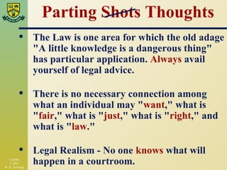 Parting Shots Thoughts The Law is one area for which the old adage "A little knowledge is a dangerous thing" has particular application.  Always  avail yourself of legal advice. There is no necessary connection among what an individual may " want ," what is " fair ," what is " just ," what is " right ," and what is " law ." Legal Realism - No one  knows  what will happen in a courtroom. 