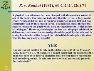 R. v. Kanhai  (1981), 60 C.C.C. (2d) 71 YES! Kanhai was not entitled to rely on the defense in s. 43 of the  Criminal Code . To rely on s. 43 the accused’s honest belief that the conduct of the pupil was such as to deserve discipline must be founded on reasonable and probable grounds. In this case there were no reasonable grounds for such a belief. A physical education teacher, was charged with the common assault of one of his pupils. The evidence indicated that the victim, a 14-year-old grade 7 student did not run as required during a running test and was continually told by the accused to run. Towards the end of the test the accused indicated the pupil would have an “appointment” which meant a “talking to.” However, and despite the fact that the pupil exhibited no defiance or resistance, the accused grabbed the pupil by the hair and in taking him into his office banged (or rubbed) his head against the door. Was the teacher guilty of assault? 