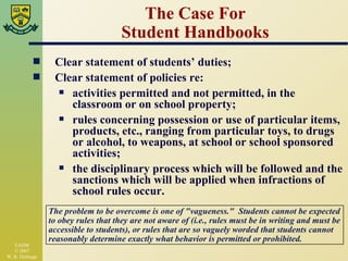 The Case For Student Handbooks Clear statement of students’ duties; Clear statement of policies re: activities permitted and not permitted, in the classroom or on school property; rules concerning possession or use of particular items, products, etc., ranging from particular toys, to drugs or alcohol, to weapons, at school or school sponsored activities; the disciplinary process which will be followed and the sanctions which will be applied when infractions of school rules occur. The problem to be overcome is one of "vagueness."  Students cannot be expected to obey rules that they are not aware of (i.e., rules must be in writing and must be accessible to students), or rules that are so vaguely worded that students cannot reasonably determine exactly what behavior is permitted or prohibited. 
