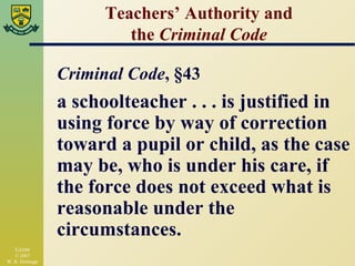 Teachers’ Authority and the  Criminal Code Criminal Code , §43 a schoolteacher . . . is justified in using force by way of correction toward a pupil or child, as the case may be, who is under his care, if the force does not exceed what is reasonable under the circumstances. 
