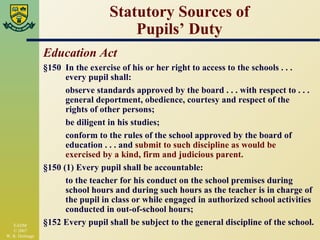 Statutory Sources of Pupils’ Duty Education Act §150 In the exercise of his or her right to access to the schools . . . every pupil shall: observe standards approved by the board . . . with respect to . . . general deportment, obedience, courtesy and respect of the  rights of other persons; be diligent in his studies; conform to the rules of the school approved by the board of  education . . . and  submit to such discipline as would be  exercised by a kind, firm and judicious parent. §150 (1) Every pupil shall be accountable: to the teacher for his conduct on the school premises during school hours and during such hours as the teacher is in charge of the pupil in class or while engaged in authorized school activities conducted in out-of-school hours; §152 Every pupil shall be subject to the general discipline of the school. 