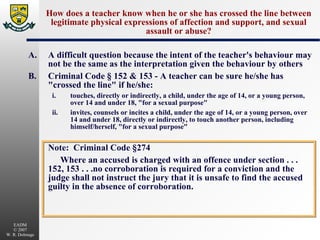 How does a teacher know when he or she has crossed the line between legitimate physical expressions of affection and support, and sexual assault or abuse? A. A difficult question because the intent of the teacher's behaviour may not be the same as the interpretation given the behaviour by others B. Criminal Code § 152 & 153 - A teacher can be sure he/she has "crossed the line" if he/she: i. touches, directly or indirectly, a child, under the age of 14, or a young person, over 14 and under 18, "for a sexual purpose" ii. invites, counsels or incites a child, under the age of 14, or a young person, over 14 and under 18, directly or indirectly, to touch another person, including himself/herself, "for a sexual purpose" Note:  Criminal Code §274 Where an accused is charged with an offence under section . . . 152, 153 . . .no corroboration is required for a conviction and the judge shall not instruct the jury that it is unsafe to find the accused guilty in the absence of corroboration. 