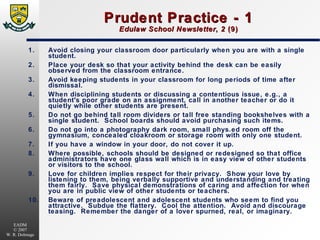 Prudent Practice - 1 Edulaw School Newsletter ,  2  (9) 1. Avoid closing your classroom door particularly when you are with a single student. 2. Place your desk so that your activity behind the desk can be easily observed from the classroom entrance. 3. Avoid keeping students in your classroom for long periods of time after dismissal. 4. When disciplining students or discussing a contentious issue, e.g., a student's poor grade on an assignment, call in another teacher or do it quietly while other students are present. 5. Do not go behind tall room dividers or tall free standing bookshelves with a single student.  School boards should avoid purchasing such items. 6. Do not go into a photography dark room, small phys.ed room off the gymnasium, concealed cloakroom or storage room with only one student. 7. If you have a window in your door, do not cover it up. 8. Where possible, schools should be designed or redesigned so that office administrators have one glass wall which is in easy view of other students or visitors to the school. 9. Love for children implies respect for their privacy.  Show your love by listening to them, being verbally supportive and understanding and treating them fairly.  Save physical demonstrations of caring and affection for when you are in public view of other students or teachers. 10. Beware of preadolescent and adolescent students who seem to find you attractive.  Subdue the flattery.  Cool the attention.  Avoid and discourage teasing.  Remember the danger of a lover spurned, real, or imaginary. 