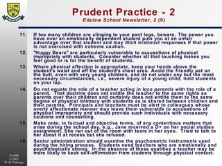 Prudent Practice - 2 Edulaw School Newsletter ,  2  (9) 11. If too many children are clinging to your pant legs, beware. The power you have over an emotionally dependent student puts you at an unfair advantage over that student and may illicit irrational responses if that power is not exercised with extreme caution. 12. "Huggy Bears" are particularly vulnerable to accusations of physical impropriety with students.  Consider whether all that touching makes you feel good or is for the benefit of students. 13. Where physical affection is appropriate, keep your hands above the student's waist and off the student's chest area. Avoid the friendly pat on the butt, even with very young children, and do not under any but the most necessary circumstances, i.e., severe injury of a young child, hold students on your lap. 14. Do not equate the role of a teacher acting  in loco parentis  with the role of a parent.  That doctrine does not entitle the teacher to the same rights as parents over their children and certainly does not entitle them to the same degree of physical intimacy with students as is shared between children and their parents.  Principals and teachers must be alert to colleagues whose overly affectionate manner may leave them vulnerable to accusations of physical impropriety and should provide such individuals with necessary cautions and counselling. 15. Make note, in factual and objective terms, of any contentious matters that arise during the school day, e.g., Jane received a D+ on her social studies assignment. She ran out of the room with tears in her eyes.  Tried to talk to her about it at recess but she refused. 16. Senior administration should examine the psychometric instruments used during the hiring process.  Students need teachers who are emotionally and psychologically strong.  In the absence of these qualities a teacher may be more likely to seek self-affirmation from students through physical contact. 