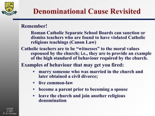 Denominational Cause Revisited Remember! Roman Catholic Separate School Boards can sanction or dismiss teachers who are found to have violated Catholic religious teachings (Canon Law) Catholic teachers are to be “witnesses” to the moral values espoused by the church; i.e., they are to provide an example of the high standard of behaviour required by the church. Examples of behaviour that may get you fired: marry someone who was married in the church and later obtained a civil divorce; live common-law become a parent prior to becoming a spouse leave the church and join another religious denomination 