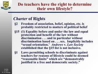 Do teachers have the right to determine their own lifestyle? Charter  of Rights §2 Freedom of association, belief, opinion, etc. is probably restricted to matters of political belief §15 (1) Equality before and under the law and equal protection and benefit of the law without discrimination . . . and in particular without discrimination based on . . . sex.  Implicitly includes “sexual orientation.’  Andrews  v.  Law Society  established that the §15 list is not inclusive. §1 Laws permitting schools to discriminate against teachers for reasons of lifestyle could be deemed “reasonable limits” which are “demonstrably justified in a free and democratic society.” 