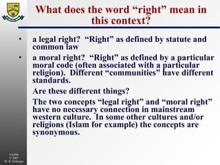 What does the word “right” mean in this context? a legal right?  “Right” as defined by statute and common law a moral right?  “Right” as defined by a particular moral code (often associated with a particular religion).  Different “communities” have different standards. Are these different things?  The two concepts “legal right” and “moral right” have no necessary connection in mainstream western culture.  In some other cultures and/or religions (Islam for example) the concepts are synonymous. 