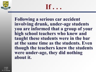 If . . . Following a serious car accident involving drunk, under-age students you are informed that a group of your high school teachers who knew and taught these students were in the bar at the same time as the students. Even though the teachers knew the students were under-age, they did nothing about it. 