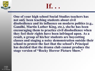 If. . . One of your high school Social Studies teachers has not only been teaching students about civil disobedience and its influence on modern politics (e.g., Gandhi, Martin Luther King, etc.), she/he has been encouraging them to practice civil disobedience when they feel their rights have been infringed upon. As a result, a group of his/her students are boycotting classes and staging a noisy demonstration outside their school to protest the fact that the school’s Principal has decided that the drama club cannot produce the stage version of “Rocky Horror Picture Show.” 