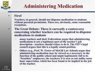 Administering Medication First! Teachers, in general, should not dispense medication to students without parental permission. There are, obviously, some reasonable exceptions. The Great Debate: There is currently a controversy concerning whether teachers can be required to dispense medications to students many teachers and their Federations argue that administering medications is not a legitimate part of the teacher’s job description—teachers should refuse to do it. The STF’s legal council argues that this is a legally sound position. Others (e.g., Prof. W. Foster of McGill Law School) argue that administering medication may be viewed as a necessary to the function of the public school and might legitimately fall to its “frontline” employees, the teachers; it is seen as not unlike noon hour supervision, which has been found to be implicit in the job of the teacher. 