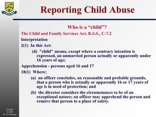 Reporting Child Abuse Who is a “child”? The Child and Family Services Act, R.S.S., C-7.2 Interpretation 2(1)  In this Act:  (d)  "child" means, except where a contrary intention is expressed, an unmarried person actually or apparently under 16 years of age; Apprehension - persons aged 16 and 17 18(1)  Where: (a)  an officer concludes, on reasonable and probable grounds, that a person who is actually or apparently 16 or 17 years of age is in need of protection; and (b)  the director considers the circumstances to be of an exceptional nature; an officer may apprehend the person and remove that person to a place of safety. 