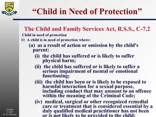 “Child in Need of Protection” The Child and Family Services Act, R.S.S., C-7.2 Child in need of protection 11  A child is in need of protection where: (a)  as a result of action or omission by the child's parent: (i)  the child has suffered or is likely to suffer physical harm; (ii)  the child has suffered or is likely to suffer a serious impairment of mental or emotional functioning; (iii)  the child has been or is likely to be exposed to harmful interaction for a sexual purpose, including conduct that may amount to an offence within the meaning of the Criminal Code; (iv)  medical, surgical or other recognized remedial care or treatment that is considered essential by a duly qualified medical practitioner has not been or is not likely to be provided to the child;  (v)  the child's development is likely to be seriously impaired by failure to remedy a mental, emotional or developmental condition; or (vi)  the child has been exposed to domestic violence or severe domestic disharmony that is likely to result in physical or emotional harm to the child;  