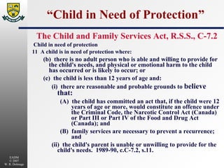 “Child in Need of Protection” The Child and Family Services Act, R.S.S., C-7.2 Child in need of protection 11  A child is in need of protection where: (b)  there is no adult person who is able and willing to provide for the child's needs, and physical or emotional harm to the child has occurred or is likely to occur; or (c)  the child is less than 12 years of age and: (i)  there are reasonable and probable grounds to  believe that: (A)  the child has committed an act that, if the child were 12 years of age or more, would constitute an offence under the Criminal Code, the Narcotic Control Act (Canada) or Part III or Part IV of the Food and Drug Act (Canada); and (B)  family services are necessary to prevent a recurrence; and (ii)  the child's parent is unable or unwilling to provide for the child's needs.  1989-90, c.C-7.2, s.11. 