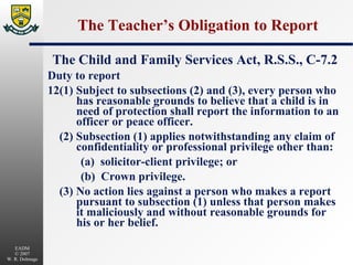 The Teacher’s Obligation to Report The Child and Family Services Act, R.S.S., C-7.2 Duty to report 12(1) Subject to subsections (2) and (3), every person who has reasonable grounds to believe that a child is in need of protection shall report the information to an officer or peace officer. (2) Subsection (1) applies notwithstanding any claim of confidentiality or professional privilege other than: (a)  solicitor-client privilege; or (b)  Crown privilege. (3) No action lies against a person who makes a report pursuant to subsection (1) unless that person makes it maliciously and without reasonable grounds for his or her belief. 