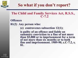 So what if you don’t report? The Child and Family Services Act, R.S.S., C-7.2 Offences 81(2)  Any person who: (e)  contravenes subsection 12(1); is guilty of an offence and liable on summary conviction to a fine of not more than $5,000 or to imprisonment for a term of not more than six months or to both fine and imprisonment. 1989-90, c.C-7.2, s. 81. 