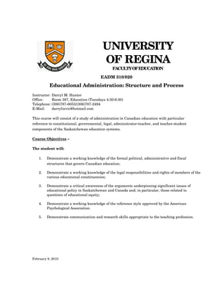 UNIVERSITY
                                          OF REGINA
                           
                                                FACULTY OF EDUCATION
                                         EADM 310/020
          Educational Administration: Structure and Process
Instructor:   Darryl M. Hunter
Office:       Room 387, Education (Tuesdays 4:30­6:30)
Telephone:    (306)787­6053/(306)787­2494
E­Mail:       darrylinvic@hotmail.com

This course will consist of a study of administration in Canadian education with particular 
reference to constitutional, governmental, legal, administrator­teacher, and teacher­student 
components of the Saskatchewan education systems.

Course Objectives – 

The student will:

   1.   Demonstrate a working knowledge of the formal political, administrative and fiscal 
        structures that govern Canadian education;

   2.   Demonstrate a working knowledge of the legal responsibilities and rights of members of the 
        various educational constituencies;

   3.   Demonstrate a critical awareness of the arguments underpinning significant issues of 
        educational policy in Saskatchewan and Canada and, in particular, those related to 
        questions of educational equity;

   4.   Demonstrate a working knowledge of the reference style approved by the American 
        Psychological Association.

   5.   Demonstrate communication and research skills appropriate to the teaching profession.




February 9, 2010
 