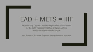 EAD + METS = IIIF
Representing Digitized and Non-Digitized Archival Content
for the Getty Research Institute’s Digital Archival
Navigation Application Prototype
Alyx Rossetti, Software Engineer, Getty Research Institute
 
