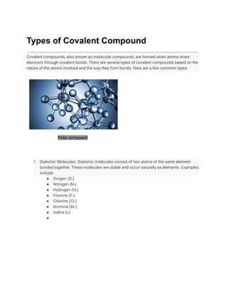 Types of Covalent Compound
Covalent compounds, also known as molecular compounds, are formed when atoms share
electrons through covalent bonds. There are several types of covalent compounds based on the
nature of the atoms involved and the way they form bonds. Here are a few common types:
Polar compound
1. Diatomic Molecules: Diatomic molecules consist of two atoms of the same element
bonded together. These molecules are stable and occur naturally as elements. Examples
include:
● Oxygen (O₂)
● Nitrogen (N₂)
● Hydrogen (H₂)
● Fluorine (F₂)
● Chlorine (Cl₂)
● Bromine (Br₂)
● Iodine (I₂)
●
 