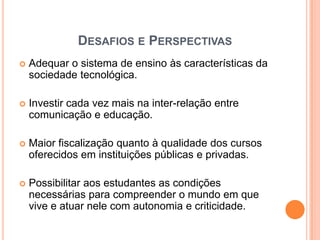 DESAFIOS E PERSPECTIVAS
   Adequar o sistema de ensino às características da
    sociedade tecnológica.

   Investir cada vez mais na inter-relação entre
    comunicação e educação.

   Maior fiscalização quanto à qualidade dos cursos
    oferecidos em instituições públicas e privadas.

   Possibilitar aos estudantes as condições
    necessárias para compreender o mundo em que
    vive e atuar nele com autonomia e criticidade.
 