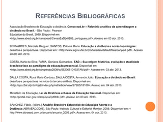 REFERÊNCIAS BIBLIOGRÁFICAS
Associação Brasileira de Educação a distância. Censo ead.br – Relatório analítico da aprendizagem a
distância no Brasil. - São Paulo : Pearson
Education do Brasil, 2010. Disponível em:
<http://www.abed.org.br/censoead/CensoEaDbr0809_portugues.pdf>. Acesso em 03 abr. 2013.

BERNARDES, Marciele Berguer; SANTOS, Paloma Maria. Educação a distância e novas tecnologias:
desafios e perspectivas. Disponível em: <http://www.egov.ufsc.br/portal/sites/default/files/conpedi.pdf>. Acesso
em 03 abr. 2013.

COSTA, Karla da Silva; FARIA, Geniana Guimarães. EAD – Sua origem histórica, evolução e atualidade
brasileira face ao paradigma da educação presencial. Disponível em:
<http://www.abed.org.br/congresso2008/tc/552008104927AM.pdf>. Acesso em: 03 abr. 2013.

DALLA COSTA, Rosa Maria Cardoso; DALLA COSTA, Armando João. Educação a distância no Brasil:
desafios e perspectivas no início do terceiro milênio. Disponível em:
<http://ojs.c3sl.ufpr.br/ojs2/index.php/ret/article/view/27265/18169>. Acesso em: 04 abr. 2013.

Ministério da Educação. Lei de Diretrizes e Bases da Educação Nacional. Disponível em:
<http://portal.mec.gov.br/arquivos/pdf/ldb.pdf>. Acesso em 03 abr. 2013.

SANCHEZ, Fábio. (coord.) Anuário Brasileiro Estatístico de Educação Aberta e a
Distância (ABRAEAD/2008). São Paulo: Instituto Cultural e Editorial Monitor, 2008. Disponível em: <
http://www.abraead.com.br/anuario/anuario_2008.pdf>. Acesso em: 04 abr. 2013.
 