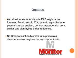 ORIGENS

   As primeiras experiências de EAD registradas
    foram no fim do século XIX, quando agricultores e
    pecuaristas aprendiam, por correspondência, como
    cuidar das plantações e dos rebanhos.

   No Brasil o Instituto Monitor foi o primeiro a
    oferecer cursos pagos e por correspondência.
 