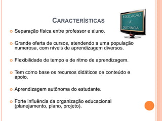 CARACTERÍSTICAS
   Separação física entre professor e aluno.

   Grande oferta de cursos, atendendo a uma população
    numerosa, com níveis de aprendizagem diversos.

   Flexibilidade de tempo e de ritmo de aprendizagem.

   Tem como base os recursos didáticos de conteúdo e
    apoio.

   Aprendizagem autônoma do estudante.

   Forte influência da organização educacional
    (planejamento, plano, projeto).
 