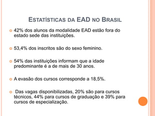 ESTATÍSTICAS DA EAD NO BRASIL
   42% dos alunos da modalidade EAD estão fora do
    estado sede das instituições.

   53,4% dos inscritos são do sexo feminino.

   54% das instituições informam que a idade
    predominante é a de mais de 30 anos.

   A evasão dos cursos corresponde a 18,5%.

    Das vagas disponibilizadas, 20% são para cursos
    técnicos, 44% para cursos de graduação e 39% para
    cursos de especialização.
 