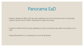 Panorama EaD
◦ Desde a década de 1960 a EaD tem sido adotada como forma de ensino tanto na educação
superior quanto ensino médio, sobretudo em países da Europa.
◦ A partir de 1960 a EaD foi sendo adotada em outros continentes para além do europeu e nos
EUA.
◦ Hoje está presente no 5 continentes em mais de 80 países;
 