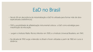 EaD no Brasil
◦ Século XX em decorrência da industrialização a EaD foi utilizada para formar mão de obra
especializada (radiofônicos);
◦ 1930 a possibilidade de alfabetização instrumental colocou a EaD como estratégia para
massificação da educação;
◦ surgem o Instituto Rádio-Técnico Monitor em 1939, e o Instituto Universal Brasileiro, em 1941;
◦ Na década de 1950 surge a televisão no Brasil e foram utilizadas a partir de 1960 em curso à
distância.
 